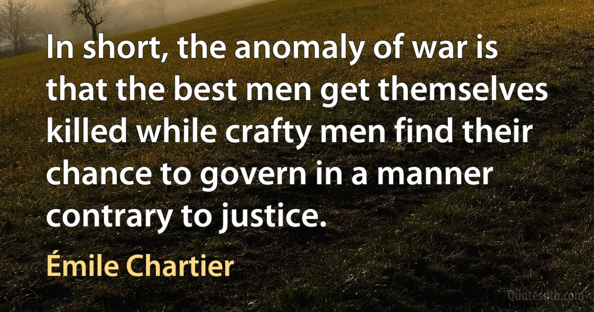 In short, the anomaly of war is that the best men get themselves killed while crafty men find their chance to govern in a manner contrary to justice. (Émile Chartier)