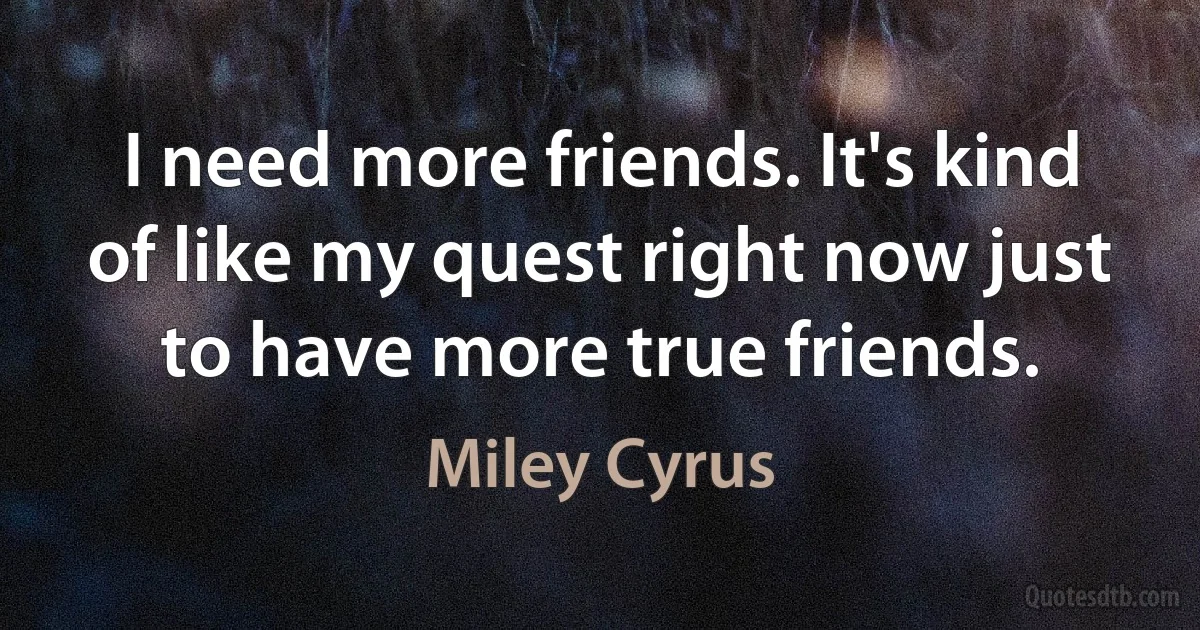 I need more friends. It's kind of like my quest right now just to have more true friends. (Miley Cyrus)