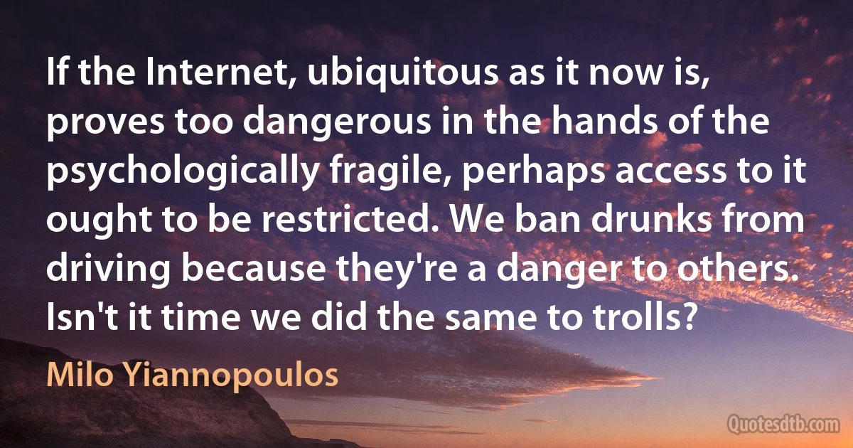 If the Internet, ubiquitous as it now is, proves too dangerous in the hands of the psychologically fragile, perhaps access to it ought to be restricted. We ban drunks from driving because they're a danger to others. Isn't it time we did the same to trolls? (Milo Yiannopoulos)