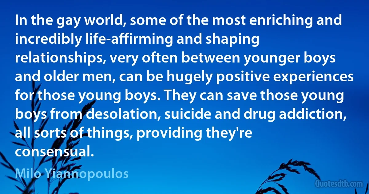 In the gay world, some of the most enriching and incredibly life-affirming and shaping relationships, very often between younger boys and older men, can be hugely positive experiences for those young boys. They can save those young boys from desolation, suicide and drug addiction, all sorts of things, providing they're consensual. (Milo Yiannopoulos)