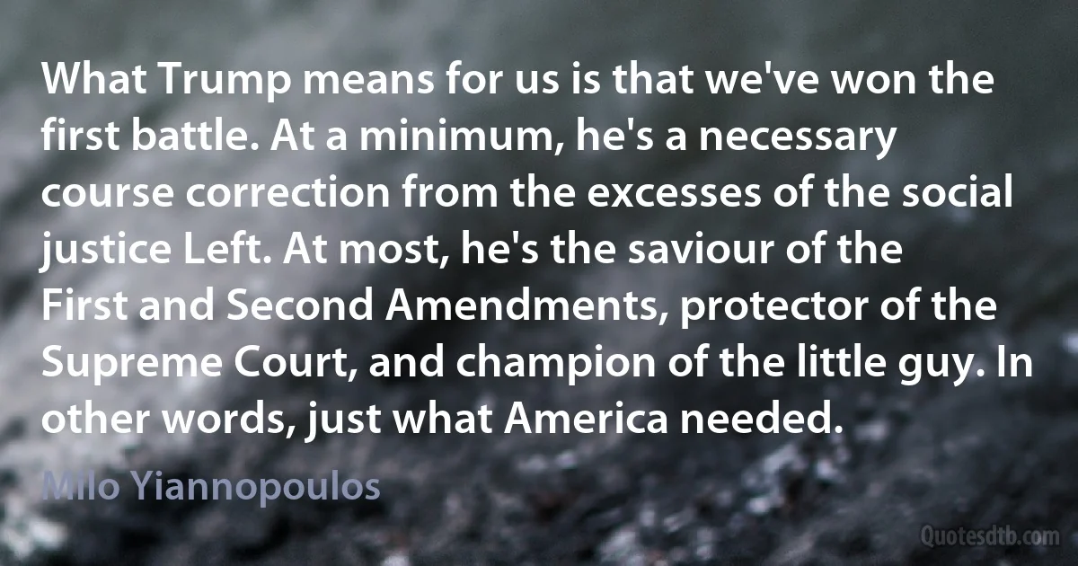 What Trump means for us is that we've won the first battle. At a minimum, he's a necessary course correction from the excesses of the social justice Left. At most, he's the saviour of the First and Second Amendments, protector of the Supreme Court, and champion of the little guy. In other words, just what America needed. (Milo Yiannopoulos)