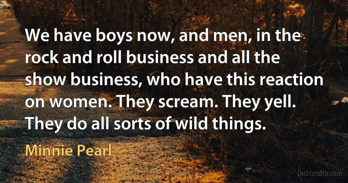 We have boys now, and men, in the rock and roll business and all the show business, who have this reaction on women. They scream. They yell. They do all sorts of wild things. (Minnie Pearl)