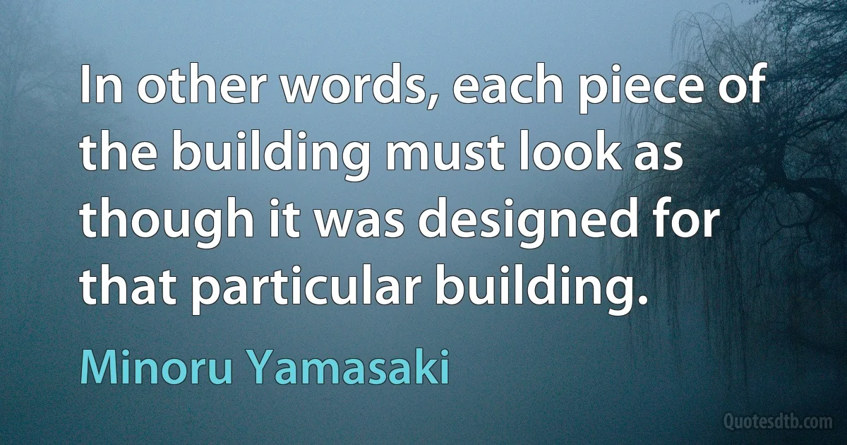 In other words, each piece of the building must look as though it was designed for that particular building. (Minoru Yamasaki)