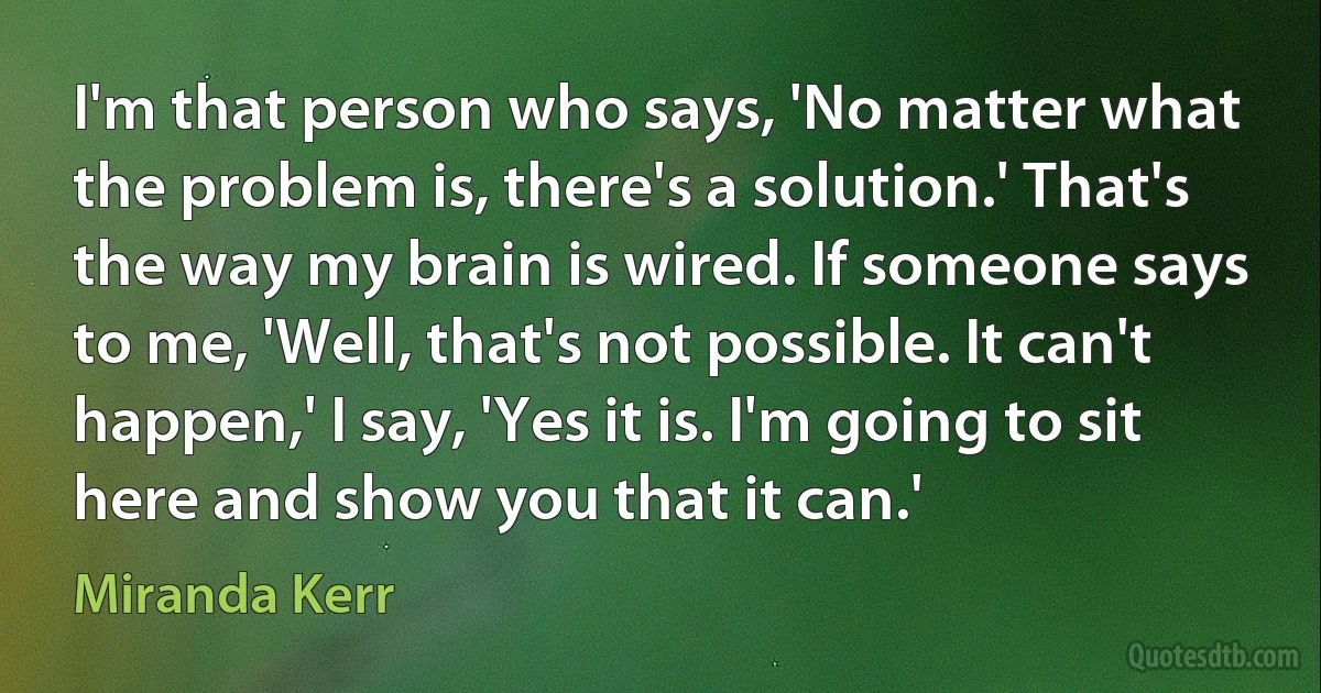 I'm that person who says, 'No matter what the problem is, there's a solution.' That's the way my brain is wired. If someone says to me, 'Well, that's not possible. It can't happen,' I say, 'Yes it is. I'm going to sit here and show you that it can.' (Miranda Kerr)