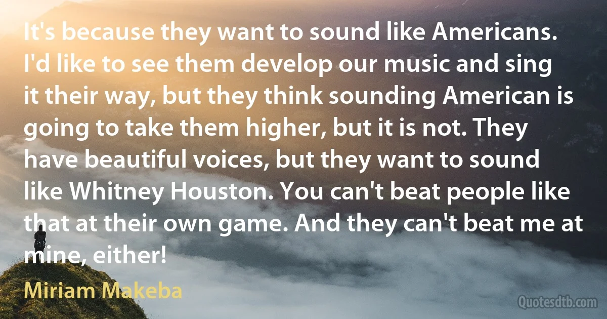 It's because they want to sound like Americans. I'd like to see them develop our music and sing it their way, but they think sounding American is going to take them higher, but it is not. They have beautiful voices, but they want to sound like Whitney Houston. You can't beat people like that at their own game. And they can't beat me at mine, either! (Miriam Makeba)