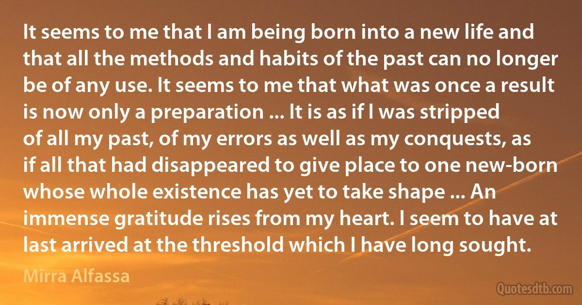 It seems to me that I am being born into a new life and that all the methods and habits of the past can no longer be of any use. It seems to me that what was once a result is now only a preparation ... It is as if I was stripped of all my past, of my errors as well as my conquests, as if all that had disappeared to give place to one new-born whose whole existence has yet to take shape ... An immense gratitude rises from my heart. I seem to have at last arrived at the threshold which I have long sought. (Mirra Alfassa)