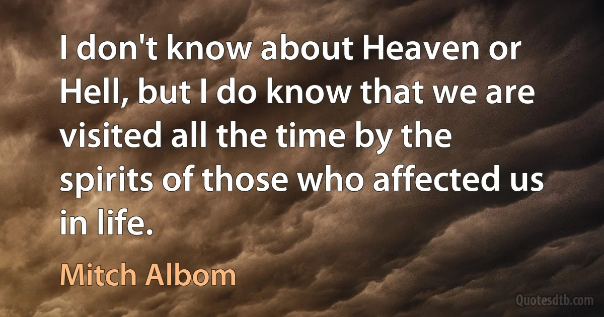 I don't know about Heaven or Hell, but I do know that we are visited all the time by the spirits of those who affected us in life. (Mitch Albom)