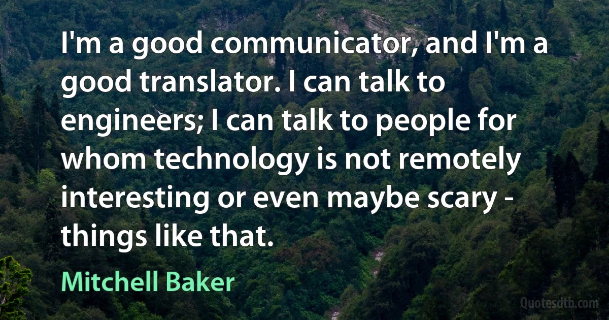 I'm a good communicator, and I'm a good translator. I can talk to engineers; I can talk to people for whom technology is not remotely interesting or even maybe scary - things like that. (Mitchell Baker)