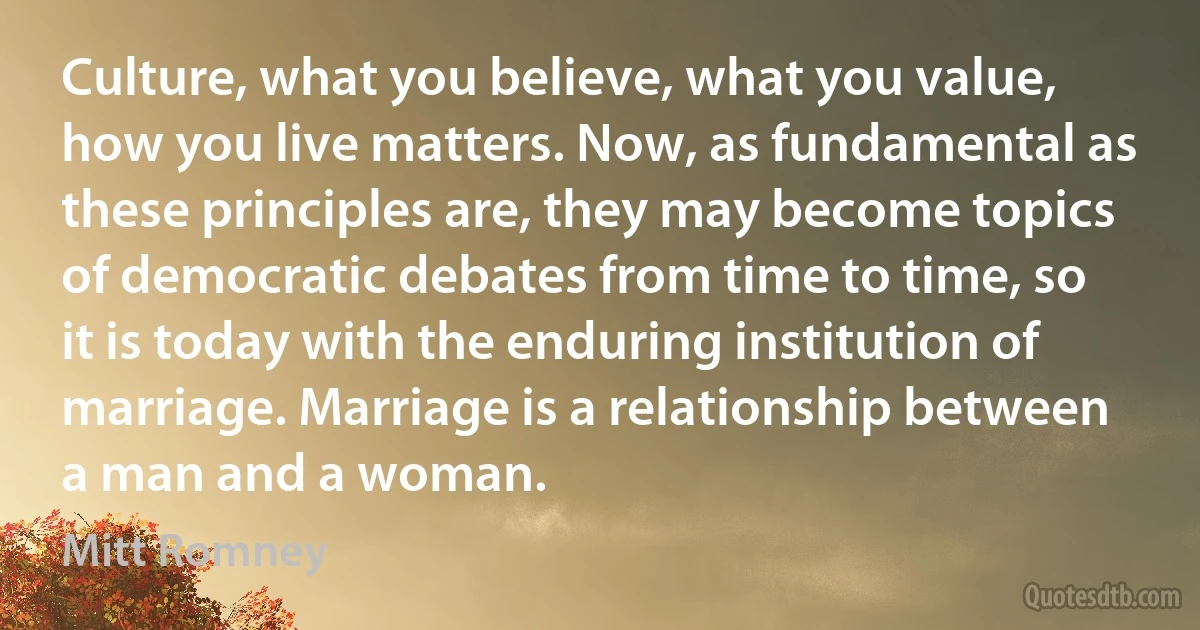 Culture, what you believe, what you value, how you live matters. Now, as fundamental as these principles are, they may become topics of democratic debates from time to time, so it is today with the enduring institution of marriage. Marriage is a relationship between a man and a woman. (Mitt Romney)