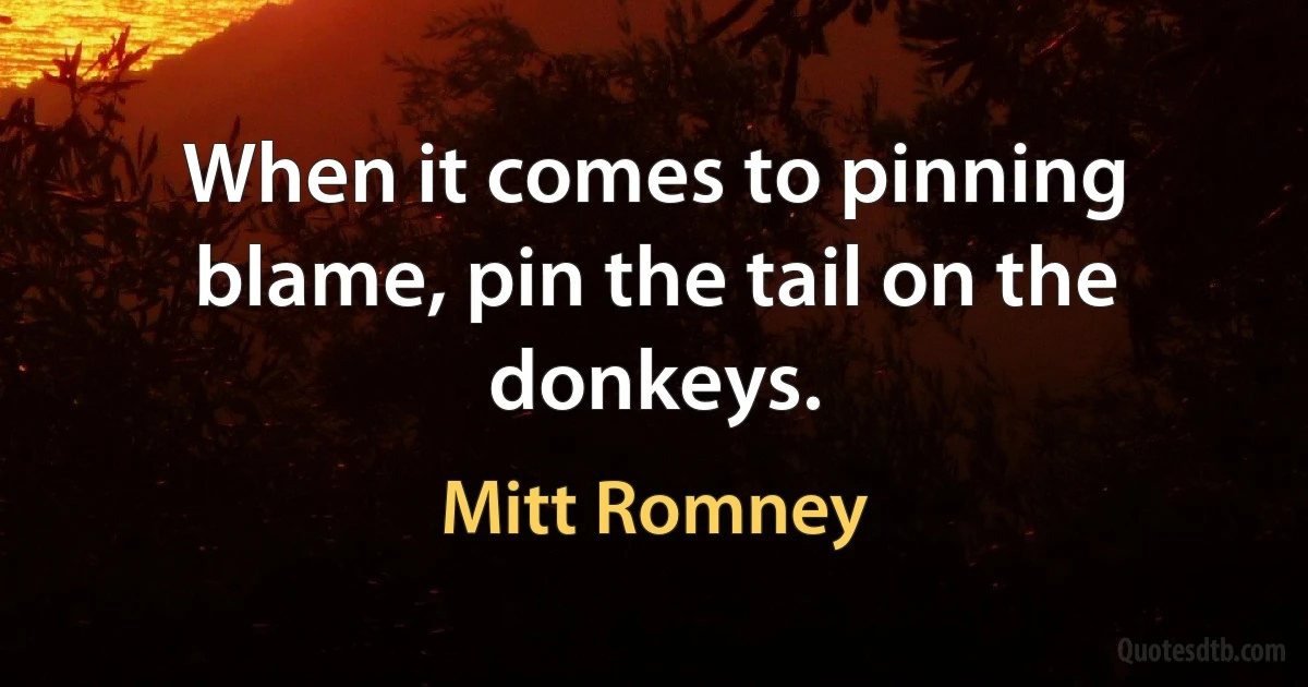 When it comes to pinning blame, pin the tail on the donkeys. (Mitt Romney)