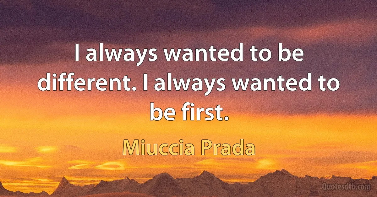 I always wanted to be different. I always wanted to be first. (Miuccia Prada)