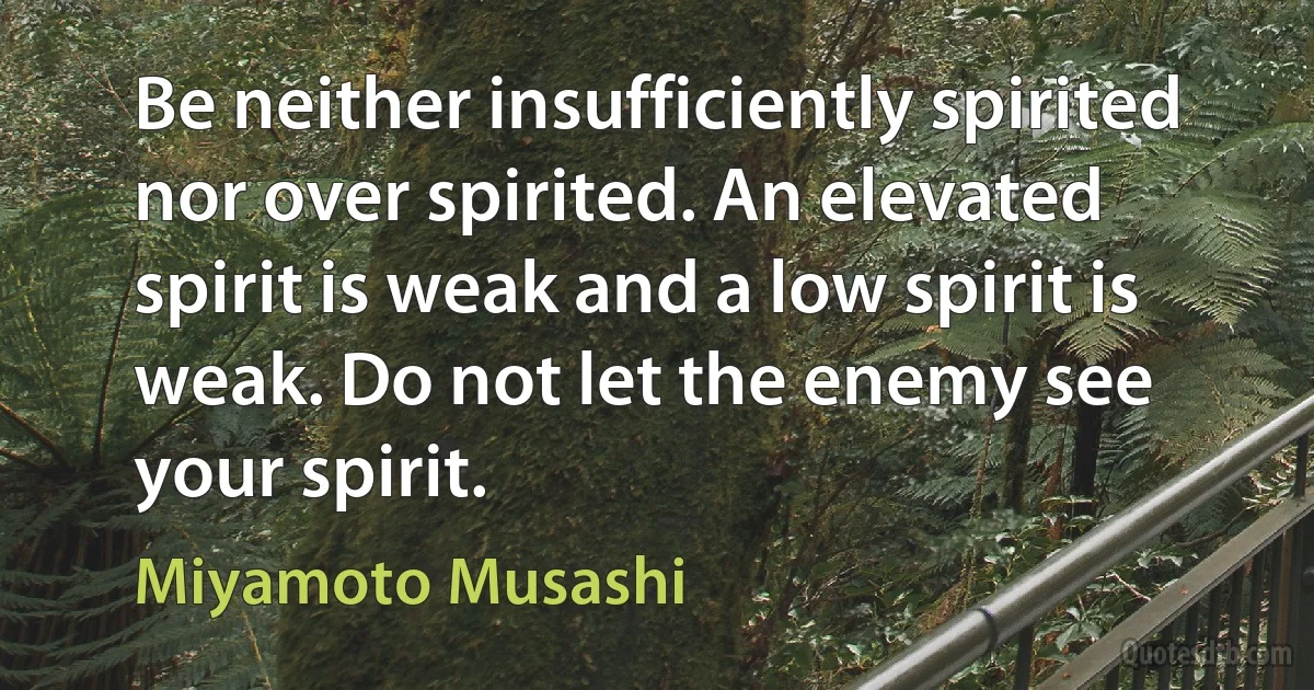 Be neither insufficiently spirited nor over spirited. An elevated spirit is weak and a low spirit is weak. Do not let the enemy see your spirit. (Miyamoto Musashi)