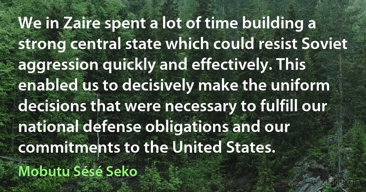 We in Zaire spent a lot of time building a strong central state which could resist Soviet aggression quickly and effectively. This enabled us to decisively make the uniform decisions that were necessary to fulfill our national defense obligations and our commitments to the United States. (Mobutu Sésé Seko)