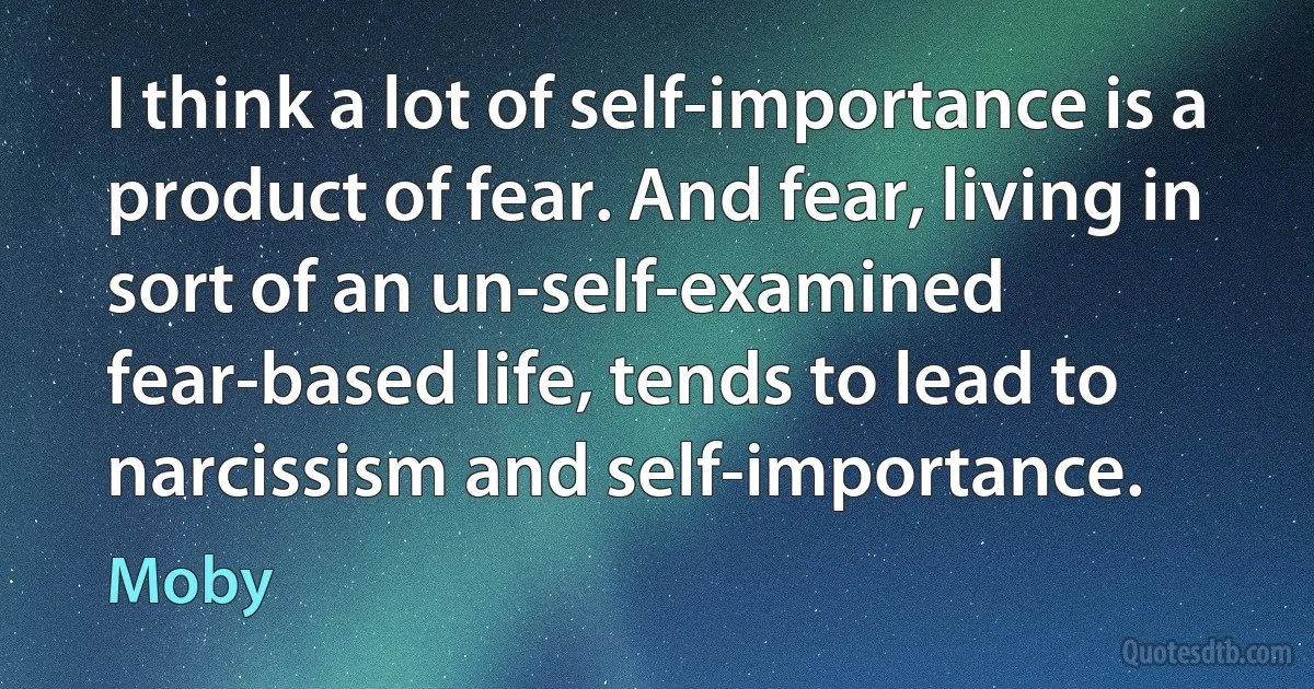 I think a lot of self-importance is a product of fear. And fear, living in sort of an un-self-examined fear-based life, tends to lead to narcissism and self-importance. (Moby)