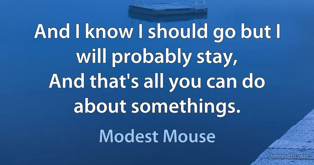 And I know I should go but I will probably stay,
And that's all you can do about somethings. (Modest Mouse)