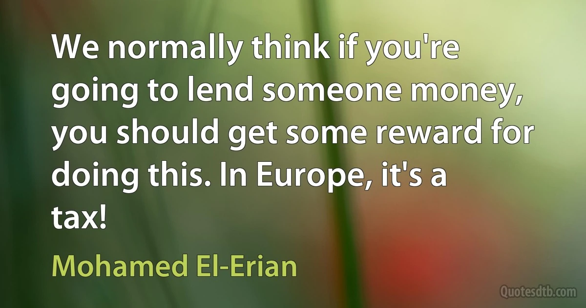 We normally think if you're going to lend someone money, you should get some reward for doing this. In Europe, it's a tax! (Mohamed El-Erian)