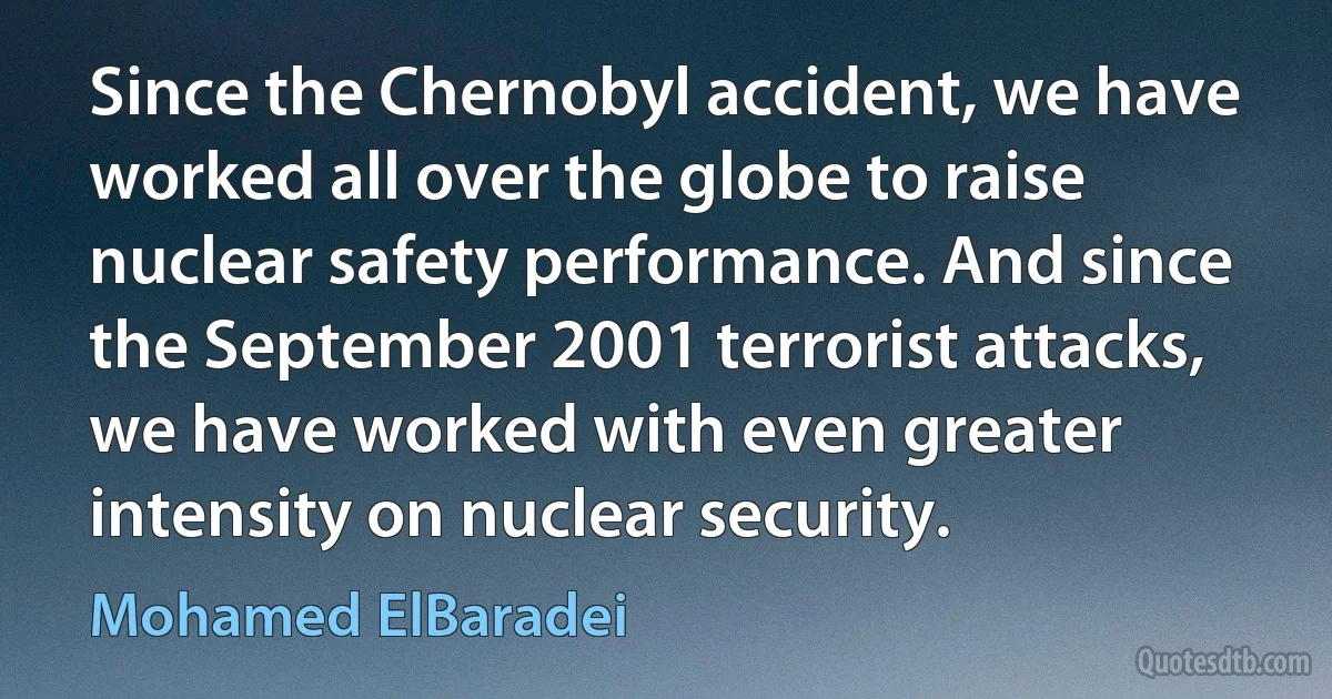 Since the Chernobyl accident, we have worked all over the globe to raise nuclear safety performance. And since the September 2001 terrorist attacks, we have worked with even greater intensity on nuclear security. (Mohamed ElBaradei)