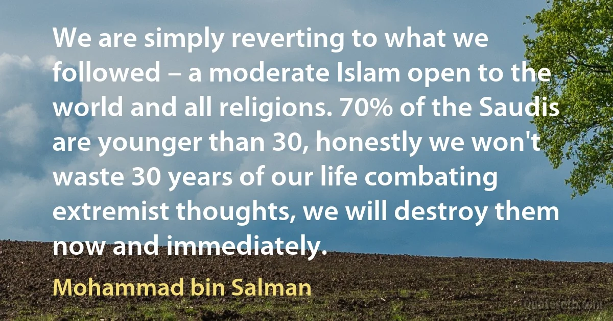 We are simply reverting to what we followed – a moderate Islam open to the world and all religions. 70% of the Saudis are younger than 30, honestly we won't waste 30 years of our life combating extremist thoughts, we will destroy them now and immediately. (Mohammad bin Salman)