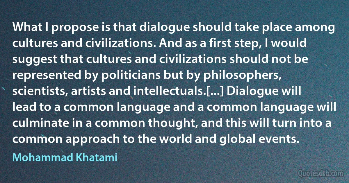 What I propose is that dialogue should take place among cultures and civilizations. And as a first step, I would suggest that cultures and civilizations should not be represented by politicians but by philosophers, scientists, artists and intellectuals.[...] Dialogue will lead to a common language and a common language will culminate in a common thought, and this will turn into a common approach to the world and global events. (Mohammad Khatami)