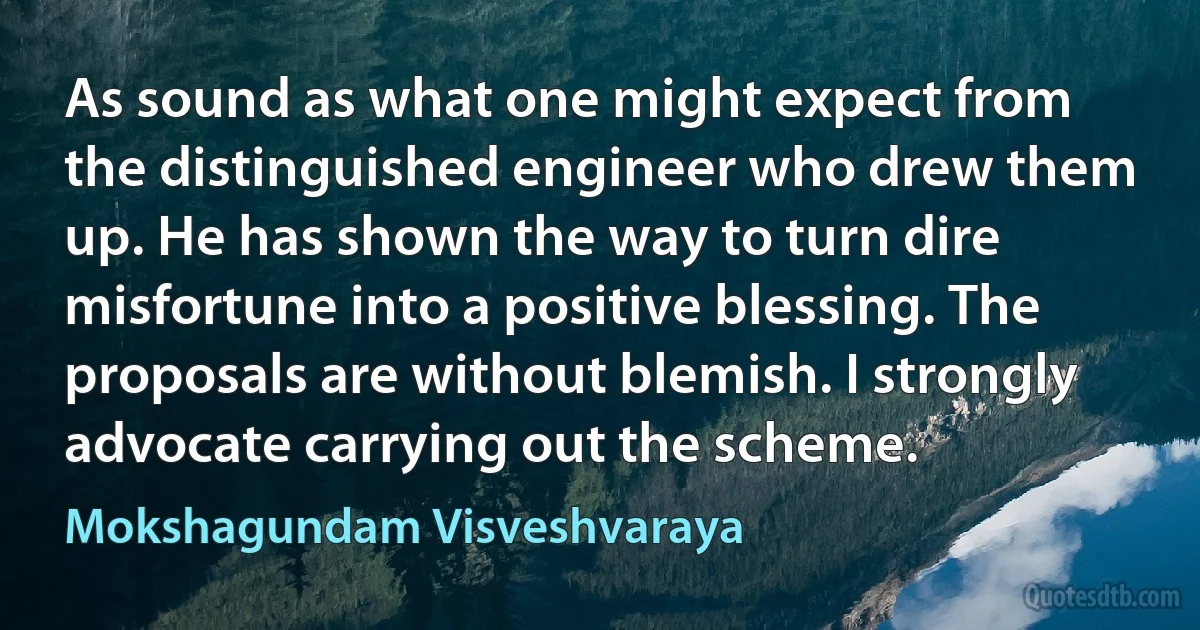 As sound as what one might expect from the distinguished engineer who drew them up. He has shown the way to turn dire misfortune into a positive blessing. The proposals are without blemish. I strongly advocate carrying out the scheme. (Mokshagundam Visveshvaraya)