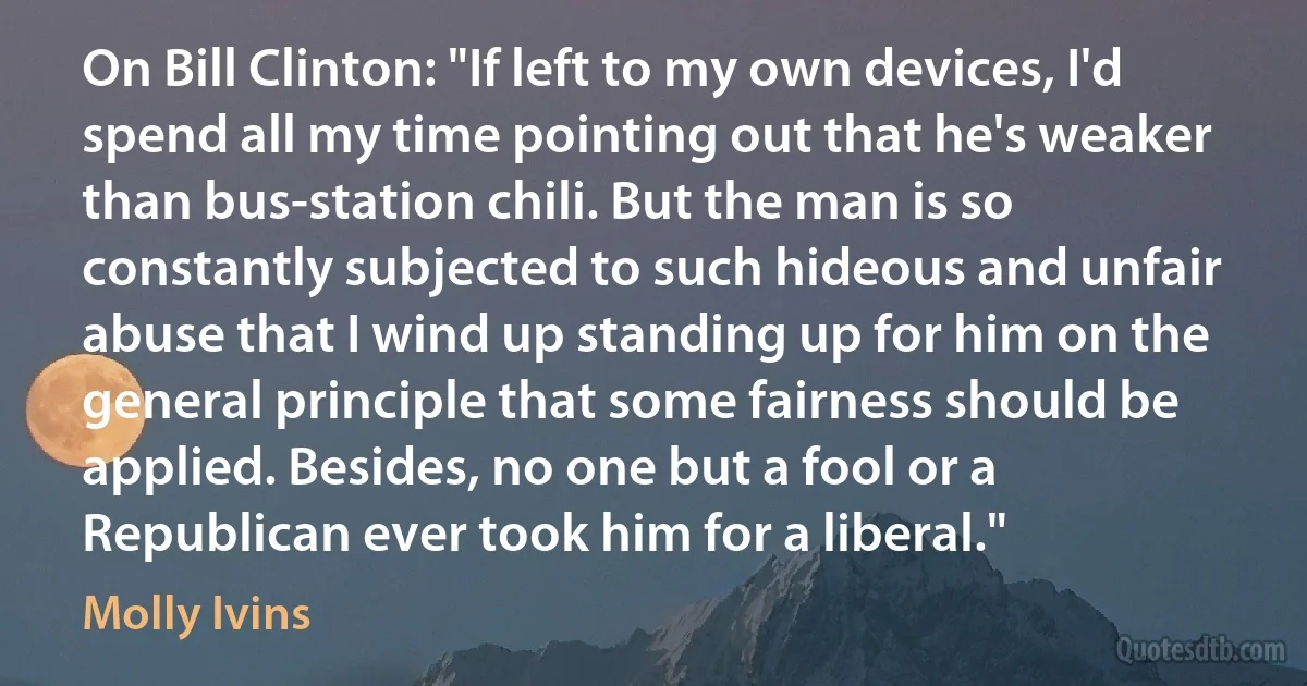 On Bill Clinton: "If left to my own devices, I'd spend all my time pointing out that he's weaker than bus-station chili. But the man is so constantly subjected to such hideous and unfair abuse that I wind up standing up for him on the general principle that some fairness should be applied. Besides, no one but a fool or a Republican ever took him for a liberal." (Molly Ivins)