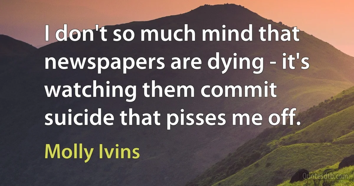 I don't so much mind that newspapers are dying - it's watching them commit suicide that pisses me off. (Molly Ivins)