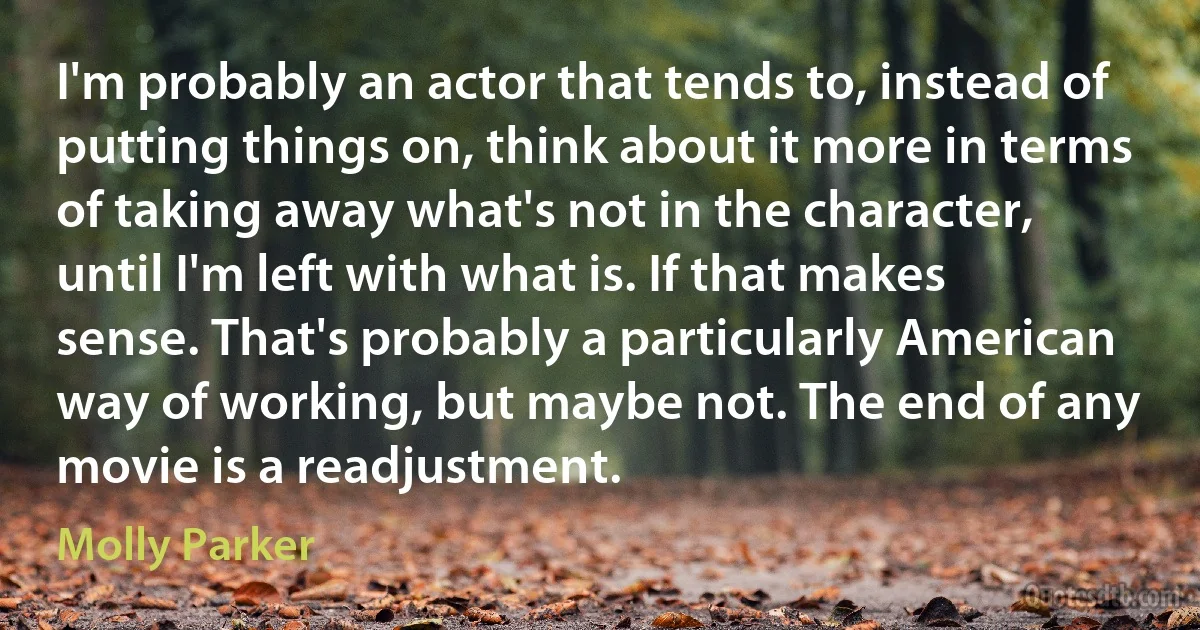 I'm probably an actor that tends to, instead of putting things on, think about it more in terms of taking away what's not in the character, until I'm left with what is. If that makes sense. That's probably a particularly American way of working, but maybe not. The end of any movie is a readjustment. (Molly Parker)