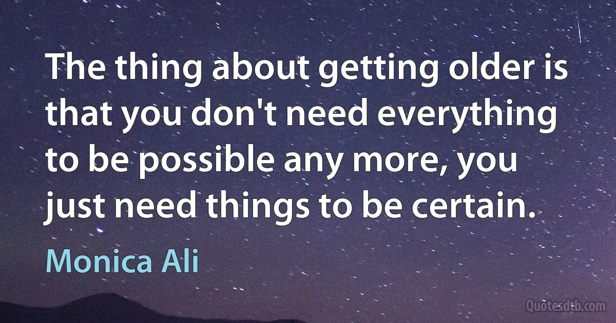 The thing about getting older is that you don't need everything to be possible any more, you just need things to be certain. (Monica Ali)