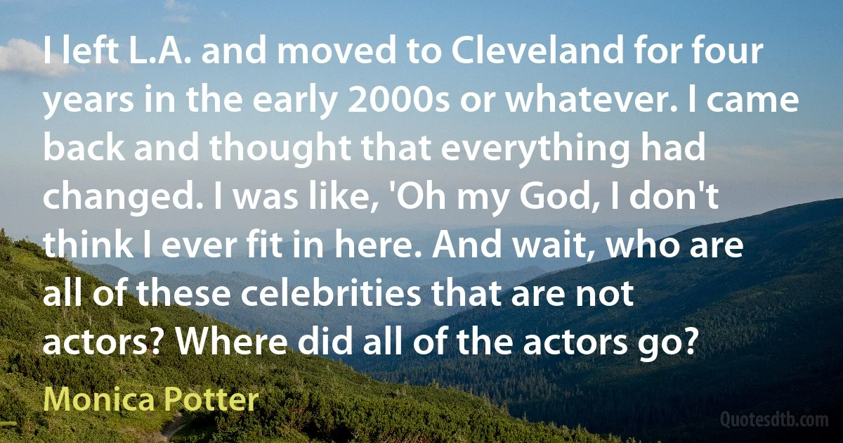 I left L.A. and moved to Cleveland for four years in the early 2000s or whatever. I came back and thought that everything had changed. I was like, 'Oh my God, I don't think I ever fit in here. And wait, who are all of these celebrities that are not actors? Where did all of the actors go? (Monica Potter)