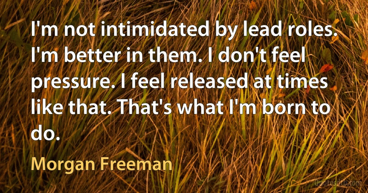 I'm not intimidated by lead roles. I'm better in them. I don't feel pressure. I feel released at times like that. That's what I'm born to do. (Morgan Freeman)