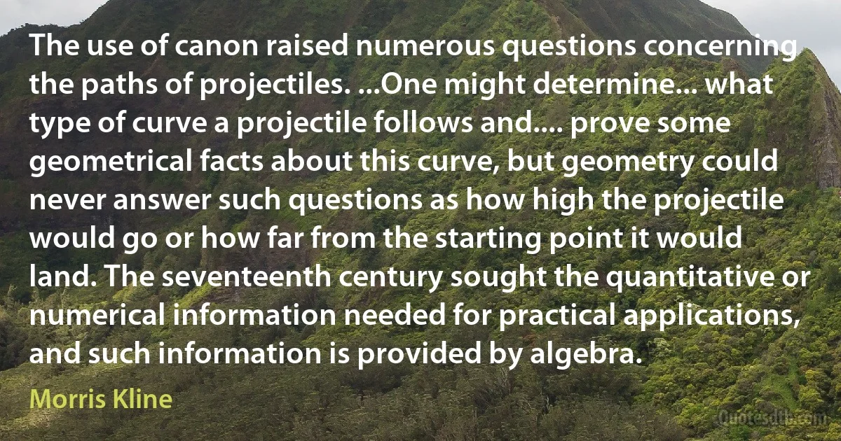 The use of canon raised numerous questions concerning the paths of projectiles. ...One might determine... what type of curve a projectile follows and.... prove some geometrical facts about this curve, but geometry could never answer such questions as how high the projectile would go or how far from the starting point it would land. The seventeenth century sought the quantitative or numerical information needed for practical applications, and such information is provided by algebra. (Morris Kline)