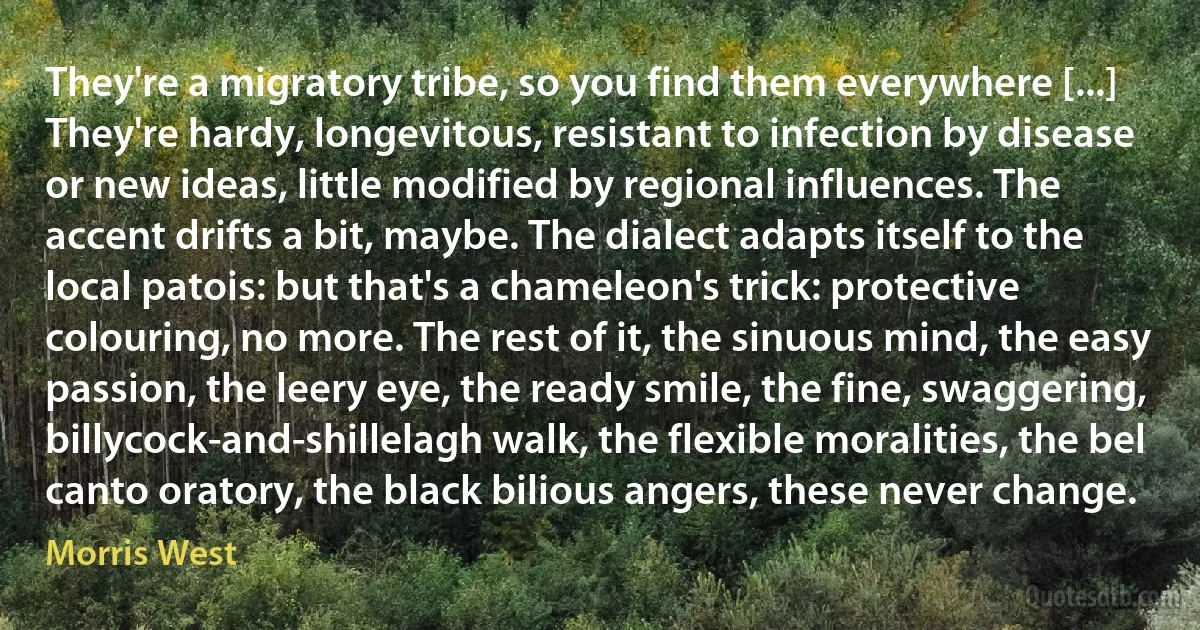 They're a migratory tribe, so you find them everywhere [...] They're hardy, longevitous, resistant to infection by disease or new ideas, little modified by regional influences. The accent drifts a bit, maybe. The dialect adapts itself to the local patois: but that's a chameleon's trick: protective colouring, no more. The rest of it, the sinuous mind, the easy passion, the leery eye, the ready smile, the fine, swaggering, billycock-and-shillelagh walk, the flexible moralities, the bel canto oratory, the black bilious angers, these never change. (Morris West)