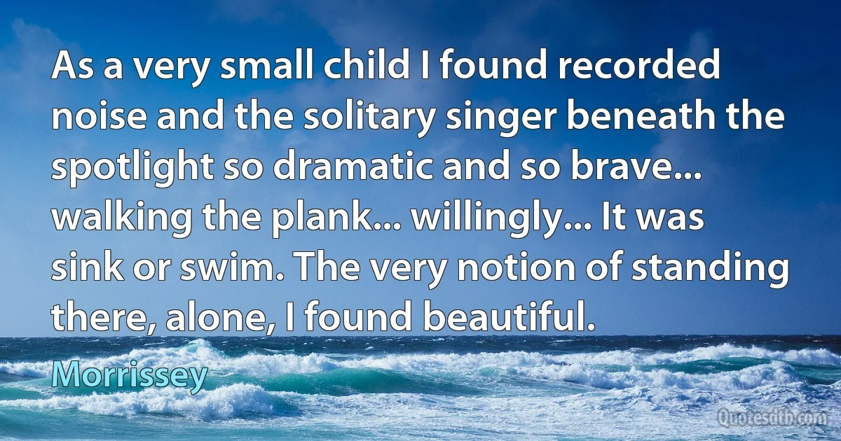 As a very small child I found recorded noise and the solitary singer beneath the spotlight so dramatic and so brave... walking the plank... willingly... It was sink or swim. The very notion of standing there, alone, I found beautiful. (Morrissey)