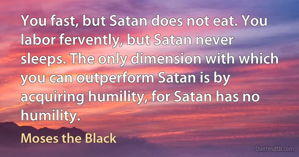 You fast, but Satan does not eat. You labor fervently, but Satan never sleeps. The only dimension with which you can outperform Satan is by acquiring humility, for Satan has no humility. (Moses the Black)