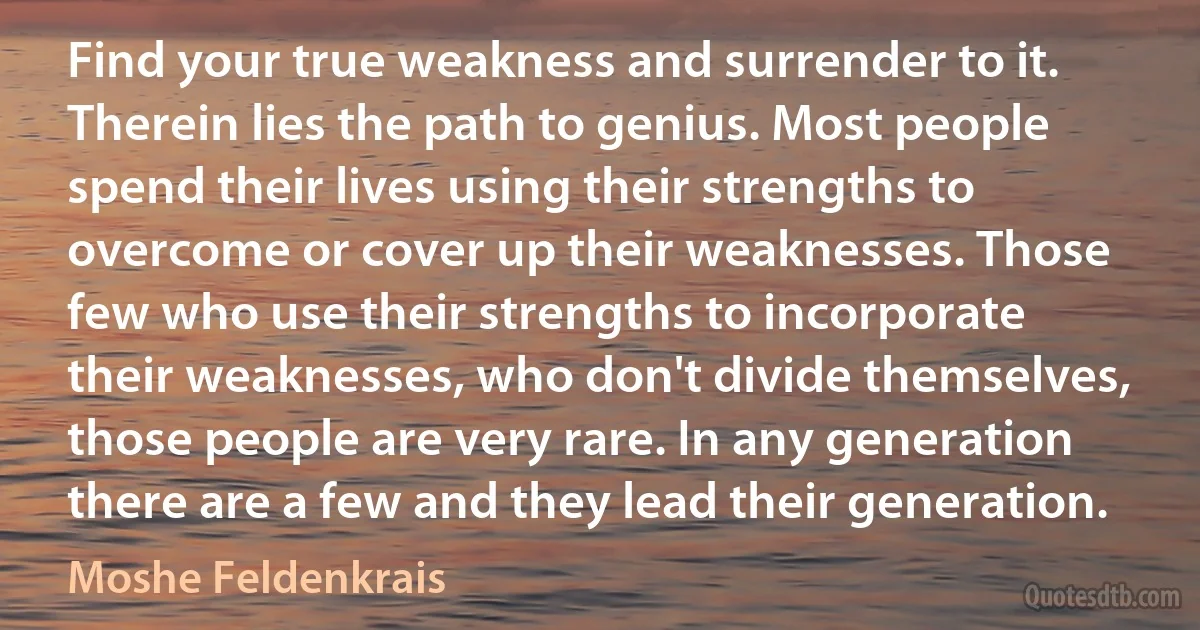 Find your true weakness and surrender to it. Therein lies the path to genius. Most people spend their lives using their strengths to overcome or cover up their weaknesses. Those few who use their strengths to incorporate their weaknesses, who don't divide themselves, those people are very rare. In any generation there are a few and they lead their generation. (Moshe Feldenkrais)