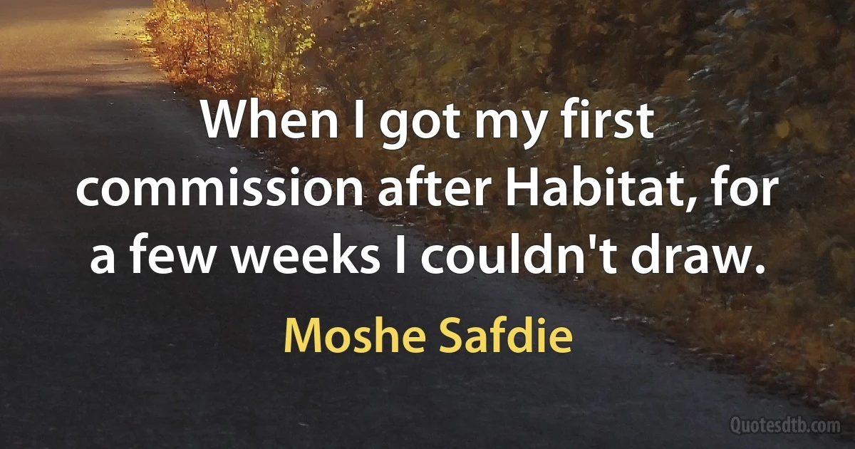 When I got my first commission after Habitat, for a few weeks I couldn't draw. (Moshe Safdie)