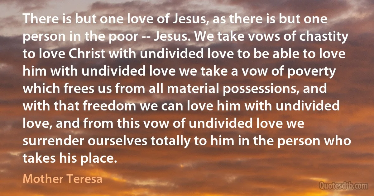 There is but one love of Jesus, as there is but one person in the poor -- Jesus. We take vows of chastity to love Christ with undivided love to be able to love him with undivided love we take a vow of poverty which frees us from all material possessions, and with that freedom we can love him with undivided love, and from this vow of undivided love we surrender ourselves totally to him in the person who takes his place. (Mother Teresa)