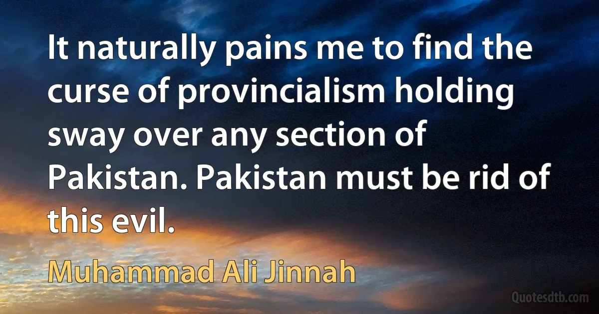 It naturally pains me to find the curse of provincialism holding sway over any section of Pakistan. Pakistan must be rid of this evil. (Muhammad Ali Jinnah)