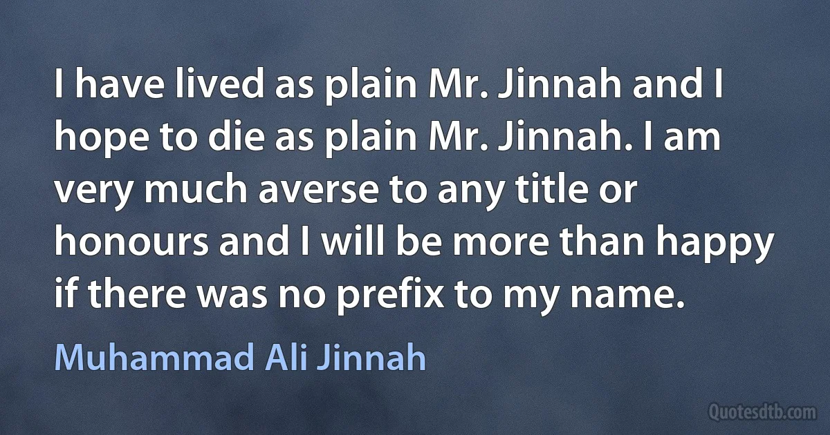 I have lived as plain Mr. Jinnah and I hope to die as plain Mr. Jinnah. I am very much averse to any title or honours and I will be more than happy if there was no prefix to my name. (Muhammad Ali Jinnah)