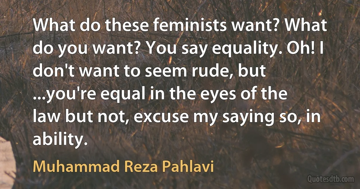 What do these feminists want? What do you want? You say equality. Oh! I don't want to seem rude, but ...you're equal in the eyes of the law but not, excuse my saying so, in ability. (Muhammad Reza Pahlavi)