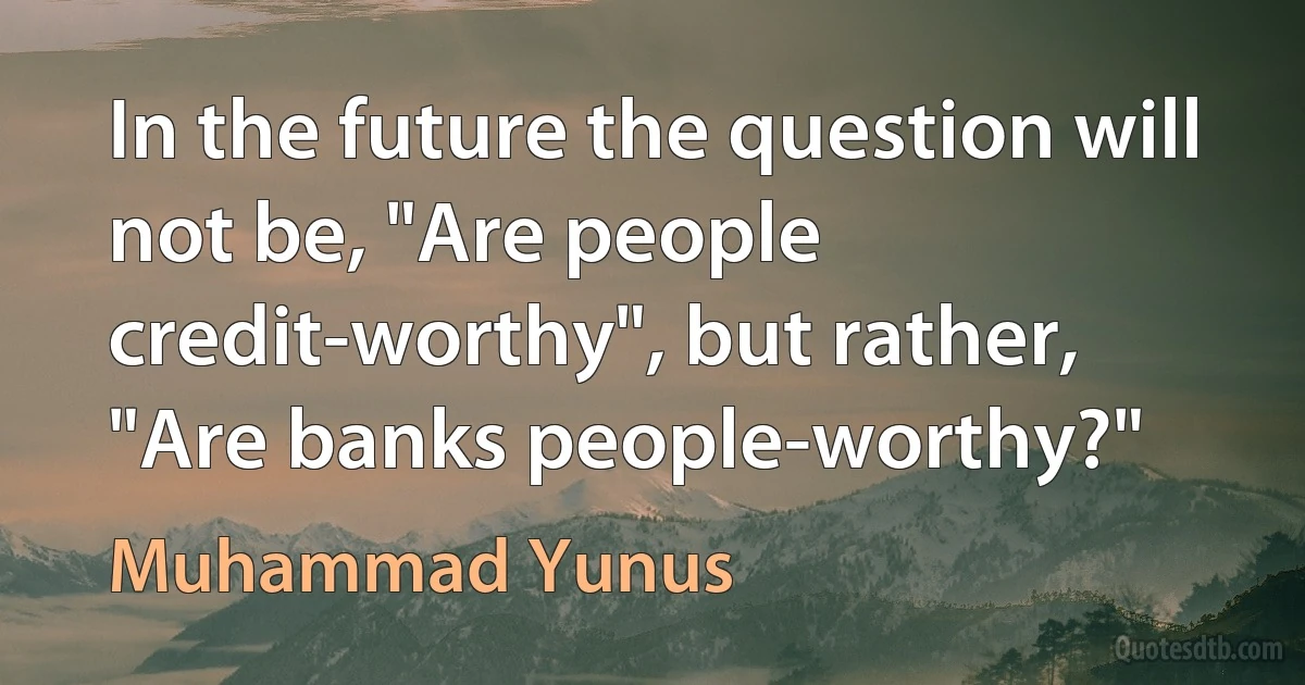 In the future the question will not be, "Are people credit-worthy", but rather, "Are banks people-worthy?" (Muhammad Yunus)