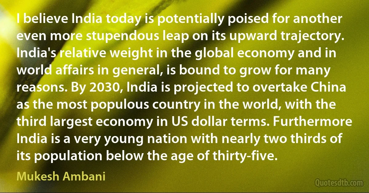 I believe India today is potentially poised for another even more stupendous leap on its upward trajectory. India's relative weight in the global economy and in world affairs in general, is bound to grow for many reasons. By 2030, India is projected to overtake China as the most populous country in the world, with the third largest economy in US dollar terms. Furthermore India is a very young nation with nearly two thirds of its population below the age of thirty-five. (Mukesh Ambani)