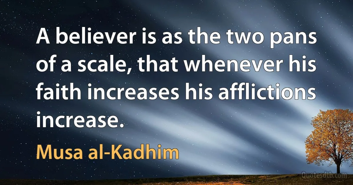 A believer is as the two pans of a scale, that whenever his faith increases his afflictions increase. (Musa al-Kadhim)