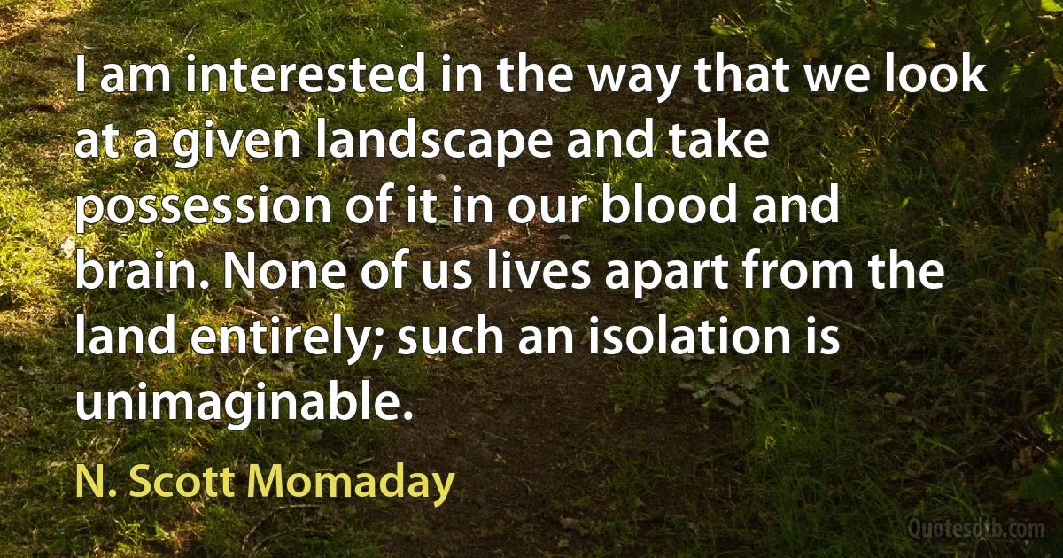 I am interested in the way that we look at a given landscape and take possession of it in our blood and brain. None of us lives apart from the land entirely; such an isolation is unimaginable. (N. Scott Momaday)