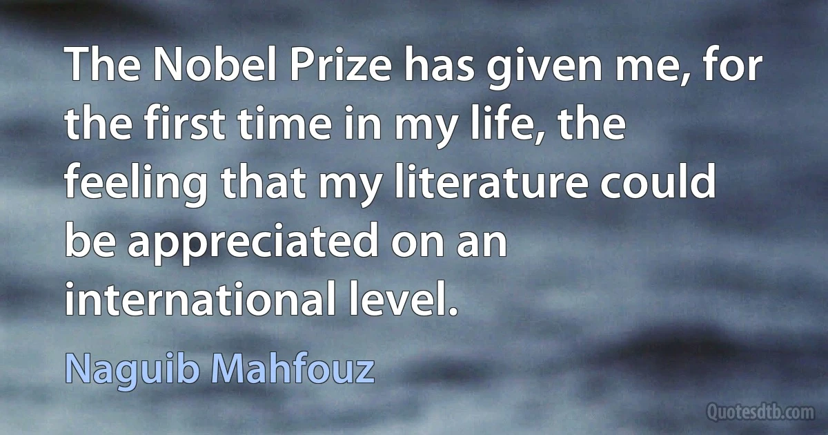 The Nobel Prize has given me, for the first time in my life, the feeling that my literature could be appreciated on an international level. (Naguib Mahfouz)