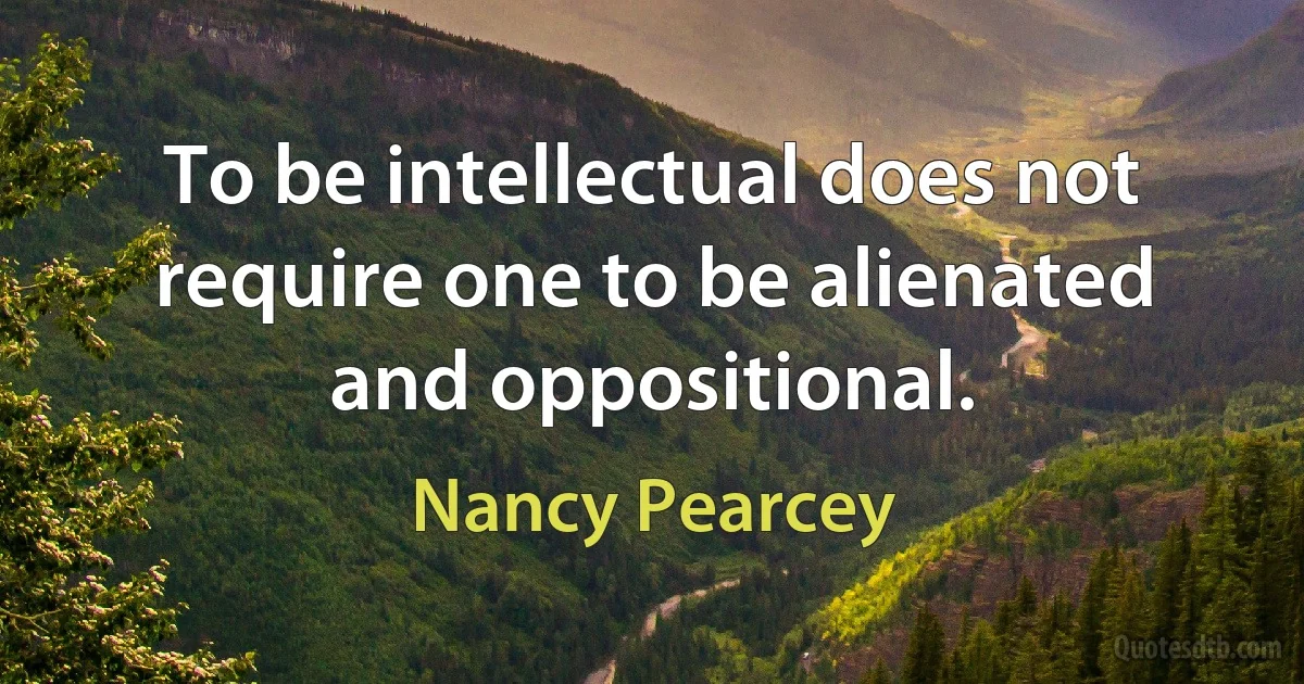 To be intellectual does not require one to be alienated and oppositional. (Nancy Pearcey)