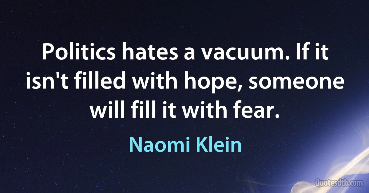 Politics hates a vacuum. If it isn't filled with hope, someone will fill it with fear. (Naomi Klein)