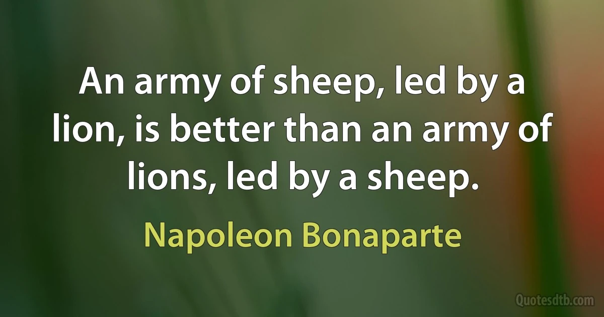 An army of sheep, led by a lion, is better than an army of lions, led by a sheep. (Napoleon Bonaparte)