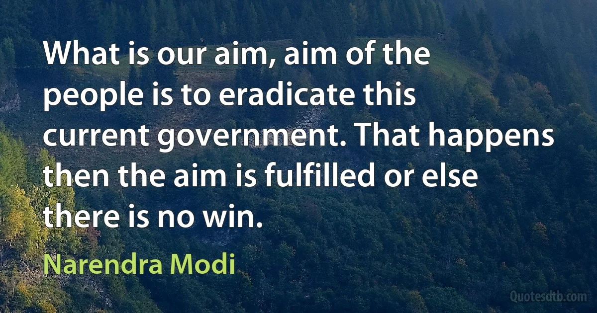 What is our aim, aim of the people is to eradicate this current government. That happens then the aim is fulfilled or else there is no win. (Narendra Modi)