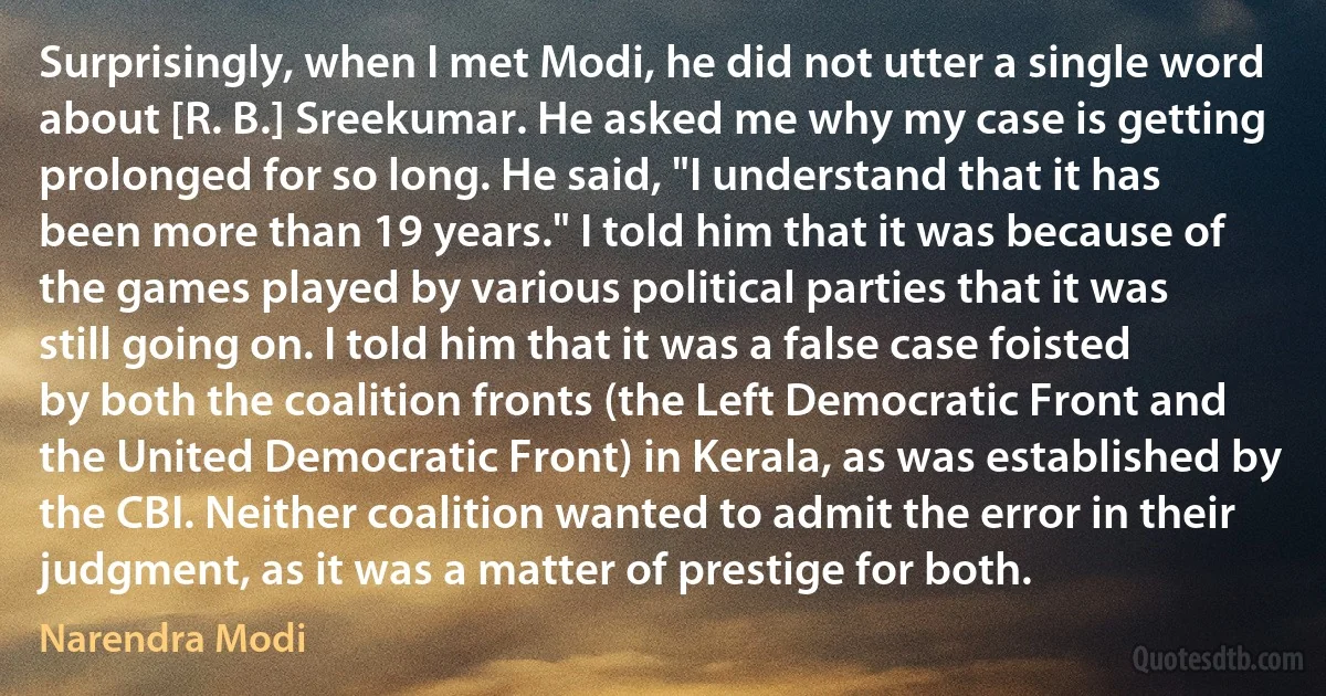 Surprisingly, when I met Modi, he did not utter a single word about [R. B.] Sreekumar. He asked me why my case is getting prolonged for so long. He said, "I understand that it has been more than 19 years." I told him that it was because of the games played by various political parties that it was still going on. I told him that it was a false case foisted by both the coalition fronts (the Left Democratic Front and the United Democratic Front) in Kerala, as was established by the CBI. Neither coalition wanted to admit the error in their judgment, as it was a matter of prestige for both. (Narendra Modi)